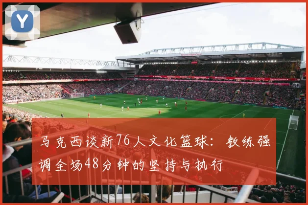 马克西谈新76人文化篮球：教练强调全场48分钟的坚持与执行