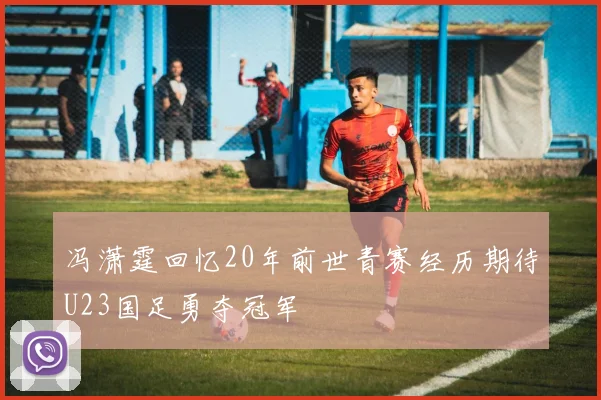 冯潇霆回忆20年前世青赛经历期待U23国足勇夺冠军