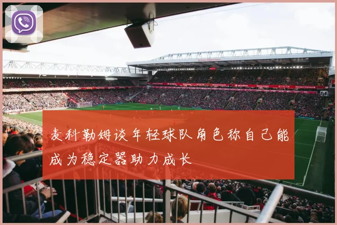 麦科勒姆谈年轻球队角色称自己能成为稳定器助力成长