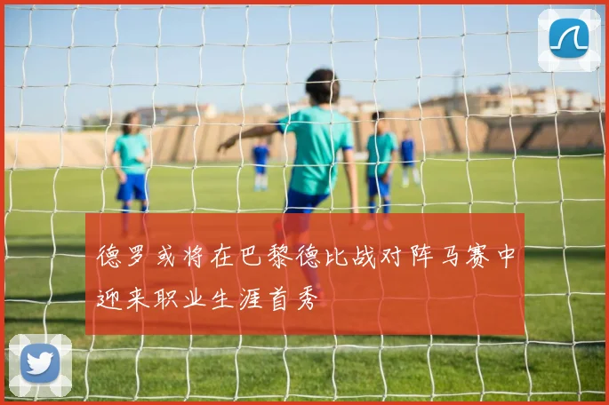 德罗或将在巴黎德比战对阵马赛中迎来职业生涯首秀