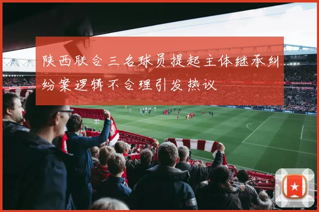 陕西联合三名球员提起主体继承纠纷案逻辑不合理引发热议