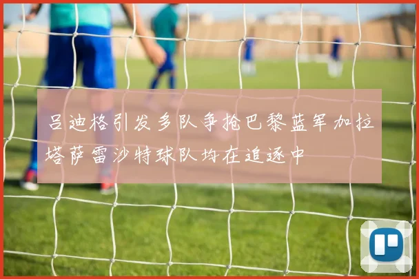 吕迪格引发多队争抢巴黎蓝军加拉塔萨雷沙特球队均在追逐中