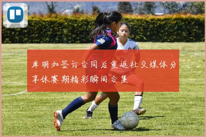 库明加签订合同后重返社交媒体分享休赛期精彩瞬间合集