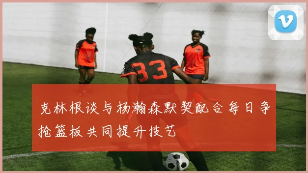 克林根谈与杨瀚森默契配合每日争抢篮板共同提升技艺