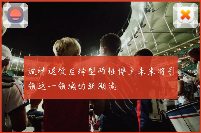 波特退役后转型两性博主未来将引领这一领域的新潮流