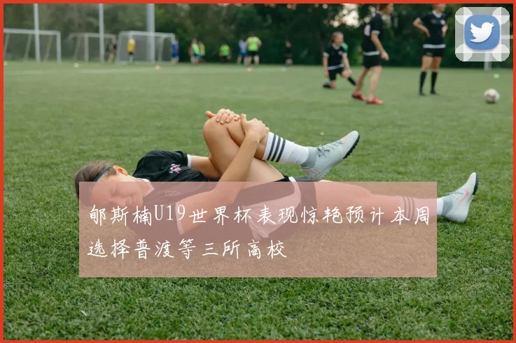 郇斯楠U19世界杯表现惊艳预计本周选择普渡等三所高校