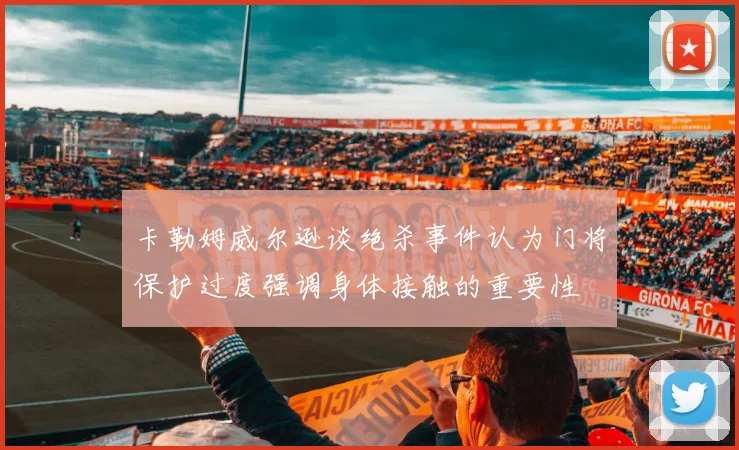 卡勒姆威尔逊谈绝杀事件认为门将保护过度强调身体接触的重要性