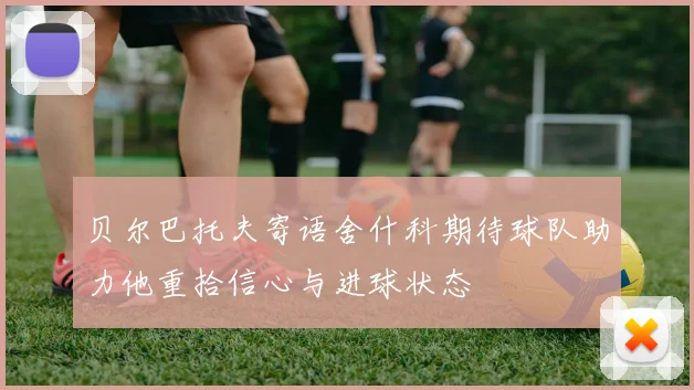 贝尔巴托夫寄语舍什科期待球队助力他重拾信心与进球状态