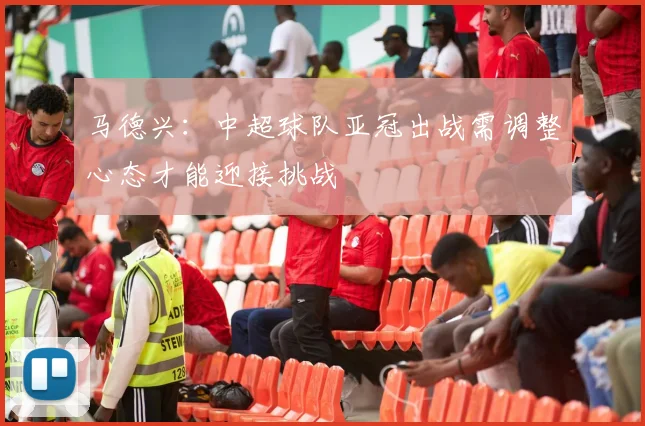 马德兴：中超球队亚冠出战需调整心态才能迎接挑战