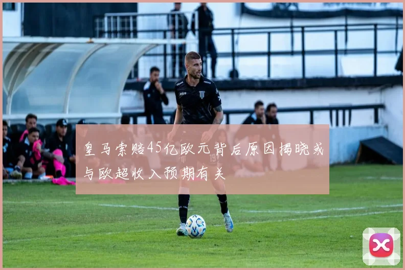 皇马索赔45亿欧元背后原因揭晓或与欧超收入预期有关