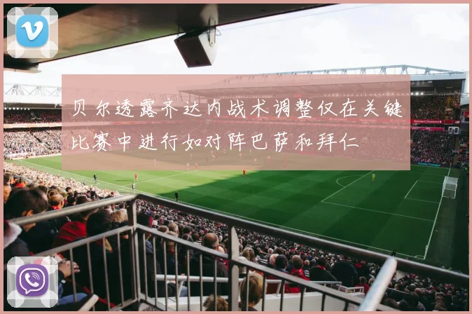 贝尔透露齐达内战术调整仅在关键比赛中进行如对阵巴萨和拜仁
