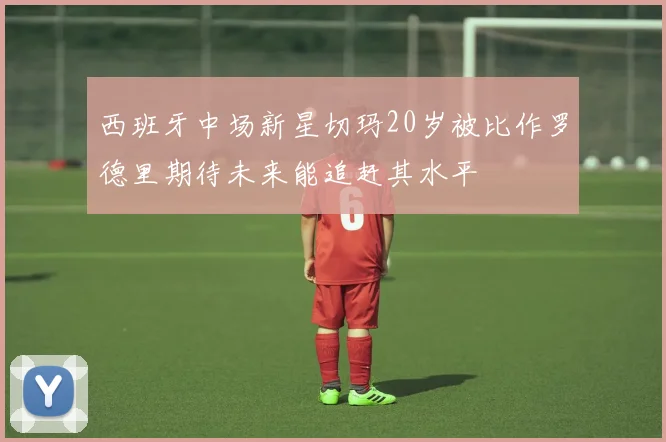 西班牙中场新星切玛20岁被比作罗德里期待未来能追赶其水平