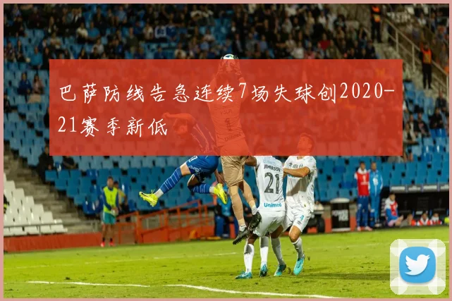 巴萨防线告急连续7场失球创2020-21赛季新低