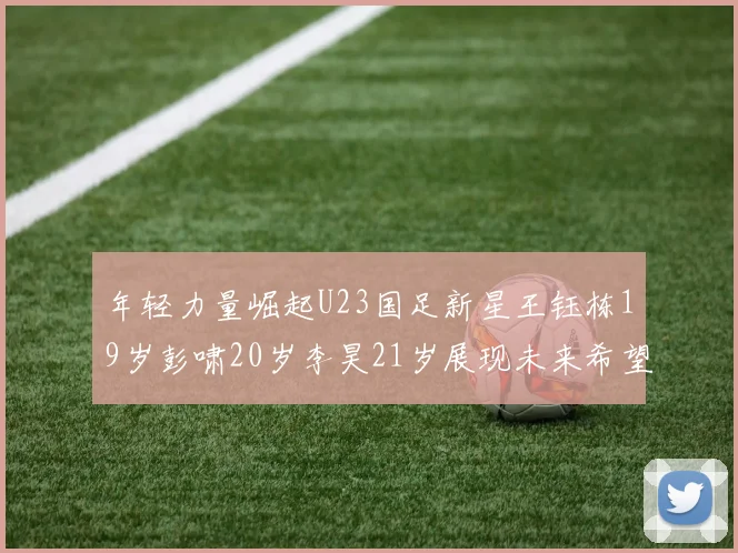 年轻力量崛起U23国足新星王钰栋19岁彭啸20岁李昊21岁展现未来希望