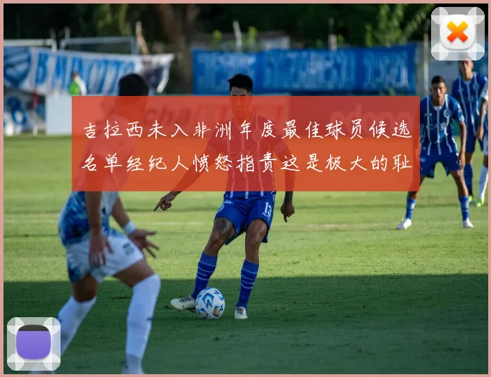 吉拉西未入非洲年度最佳球员候选名单经纪人愤怒指责这是极大的耻辱
