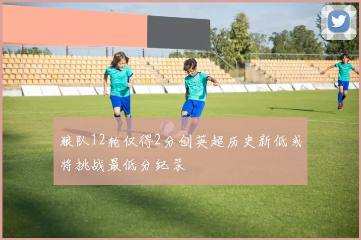 狼队12轮仅得2分创英超历史新低或将挑战最低分纪录