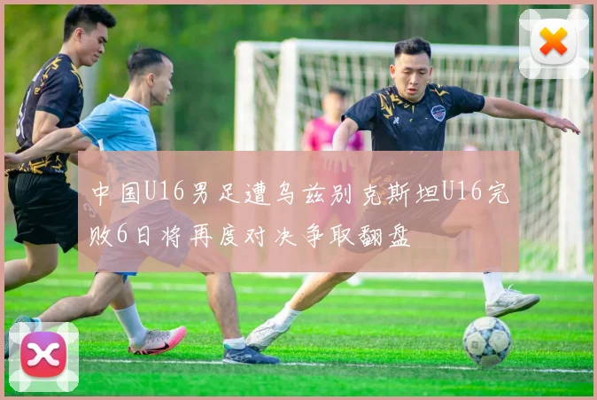中国U16男足遭乌兹别克斯坦U16完败6日将再度对决争取翻盘