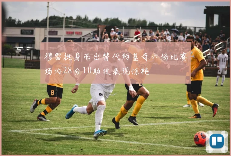 穆雷挺身而出替代约基奇六场比赛场均28分10助攻表现惊艳