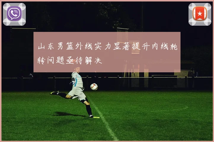 山东男篮外线实力显著提升内线轮转问题亟待解决