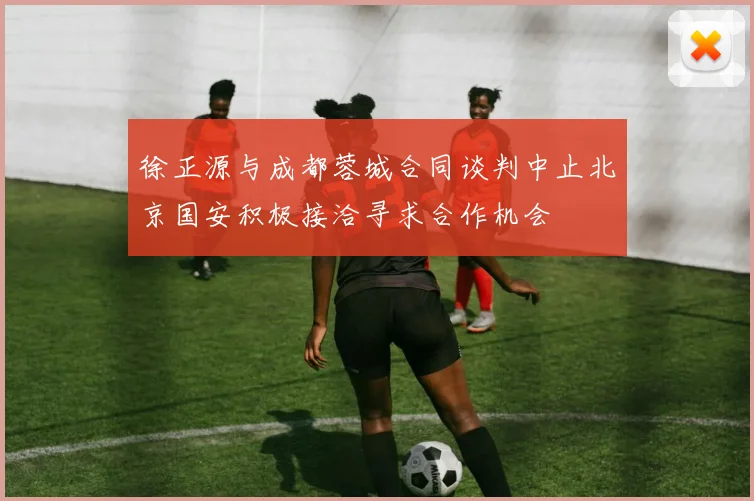徐正源与成都蓉城合同谈判中止北京国安积极接洽寻求合作机会