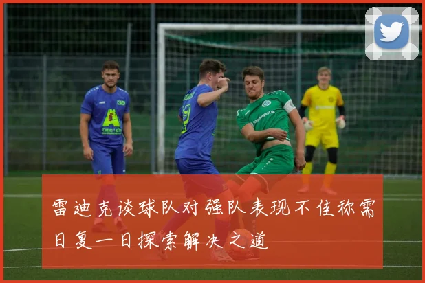 雷迪克谈球队对强队表现不佳称需日复一日探索解决之道