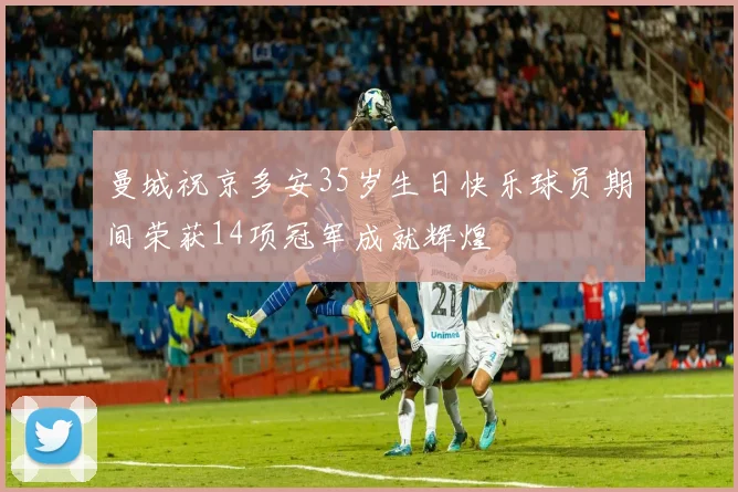 曼城祝京多安35岁生日快乐球员期间荣获14项冠军成就辉煌