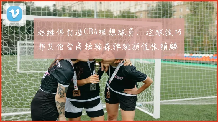赵继伟打造CBA理想球员：运球技巧郭艾伦智商杨瀚森弹跳颜值张镇麟完美结合