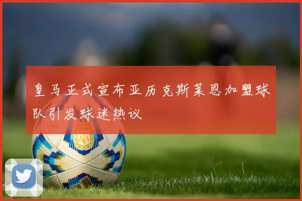 皇马正式宣布亚历克斯莱恩加盟球队引发球迷热议