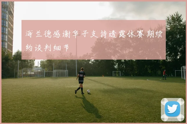 海兰德感谢华子支持透露休赛期续约谈判细节