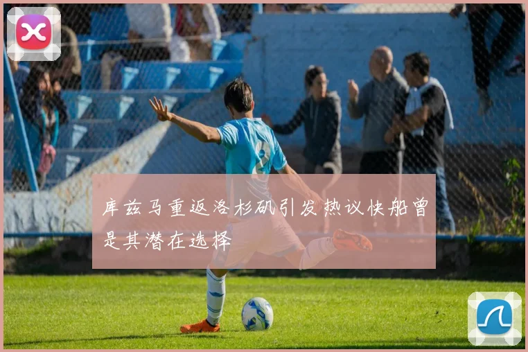 库兹马重返洛杉矶引发热议快船曾是其潜在选择