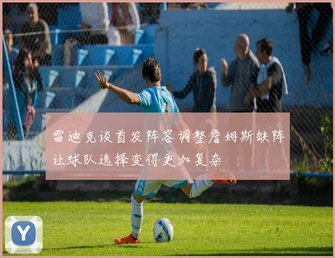 雷迪克谈首发阵容调整詹姆斯缺阵让球队选择变得更加复杂