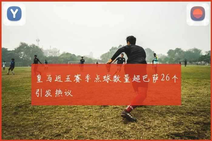 皇马近五赛季点球数量超巴萨26个引发热议
