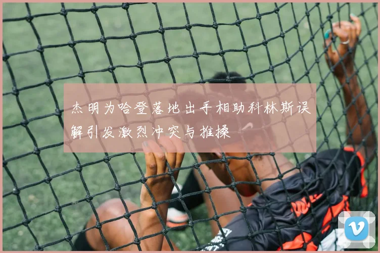 杰明为哈登落地出手相助科林斯误解引发激烈冲突与推搡
