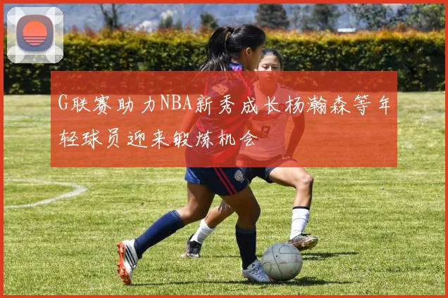 G联赛助力NBA新秀成长杨瀚森等年轻球员迎来锻炼机会