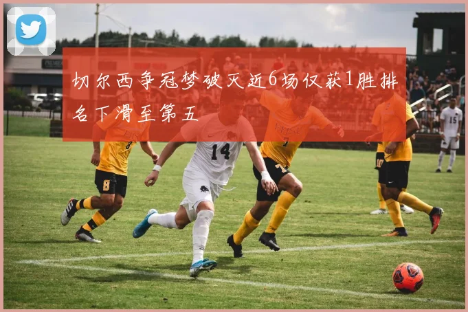 切尔西争冠梦破灭近6场仅获1胜排名下滑至第五