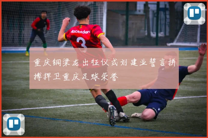 重庆铜梁龙出征仪式刘建业誓言拼搏捍卫重庆足球荣誉