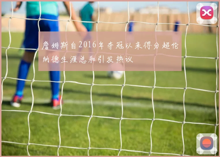 詹姆斯自2016年夺冠以来得分超伦纳德生涯总和引发热议