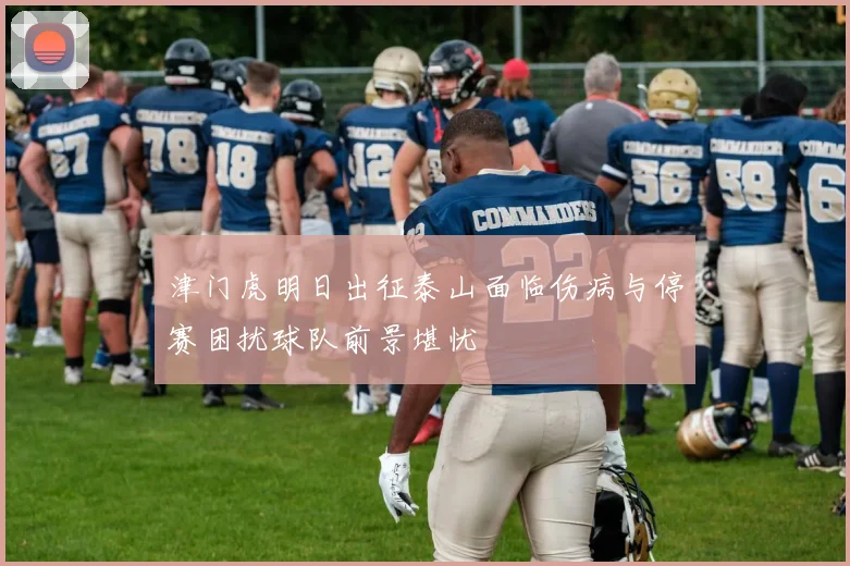 津门虎明日出征泰山面临伤病与停赛困扰球队前景堪忧
