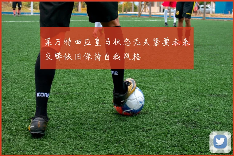 莱万特回应皇马状态无关紧要未来交锋依旧保持自我风格