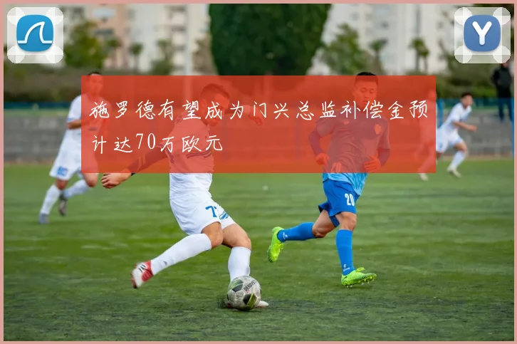 施罗德有望成为门兴总监补偿金预计达70万欧元