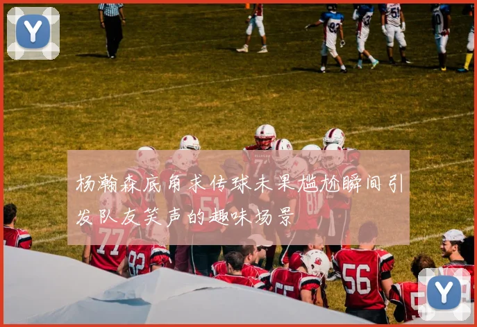杨瀚森底角求传球未果尴尬瞬间引发队友笑声的趣味场景