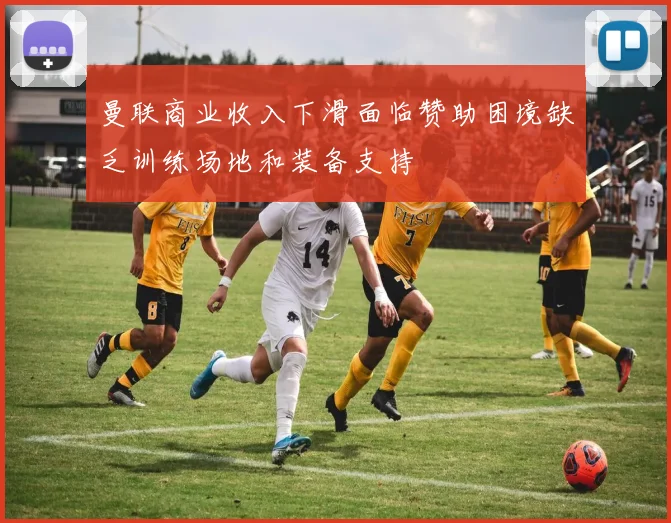 曼联商业收入下滑面临赞助困境缺乏训练场地和装备支持