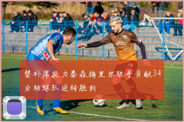 替补席发力泰森梅里尔联手贡献34分助球队逆转胜利
