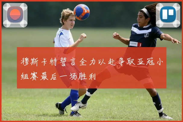 穆斯卡特誓言全力以赴争取亚冠小组赛最后一场胜利