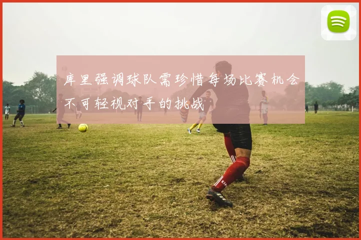 库里强调球队需珍惜每场比赛机会不可轻视对手的挑战